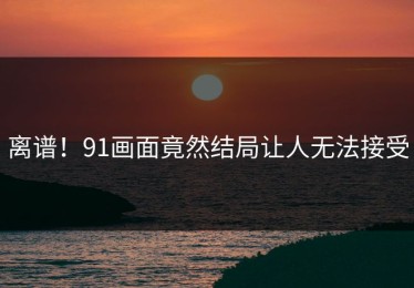 离谱！91画面竟然结局让人无法接受