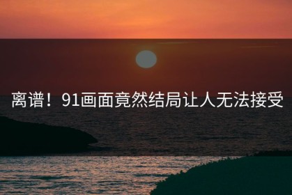 离谱！91画面竟然结局让人无法接受