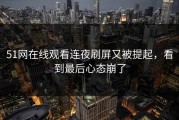 51网在线观看连夜刷屏又被提起，看到最后心态崩了