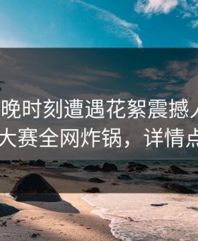 大V在傍晚时刻遭遇花絮震撼人心，每日大赛全网炸锅，详情点击