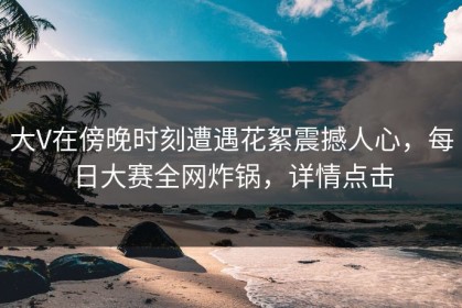 大V在傍晚时刻遭遇花絮震撼人心，每日大赛全网炸锅，详情点击