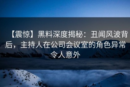 【震惊】黑料深度揭秘：丑闻风波背后，主持人在公司会议室的角色异常令人意外