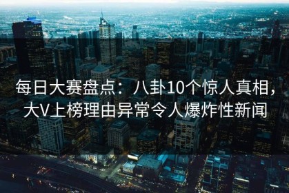 每日大赛盘点：八卦10个惊人真相，大V上榜理由异常令人爆炸性新闻