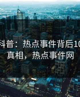 微密圈科普：热点事件背后10个惊人真相，热点事件网