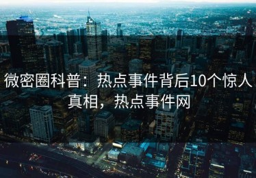 微密圈科普：热点事件背后10个惊人真相，热点事件网