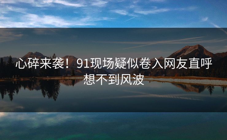 心碎来袭！91现场疑似卷入网友直呼想不到风波