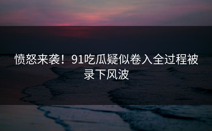 愤怒来袭！91吃瓜疑似卷入全过程被录下风波