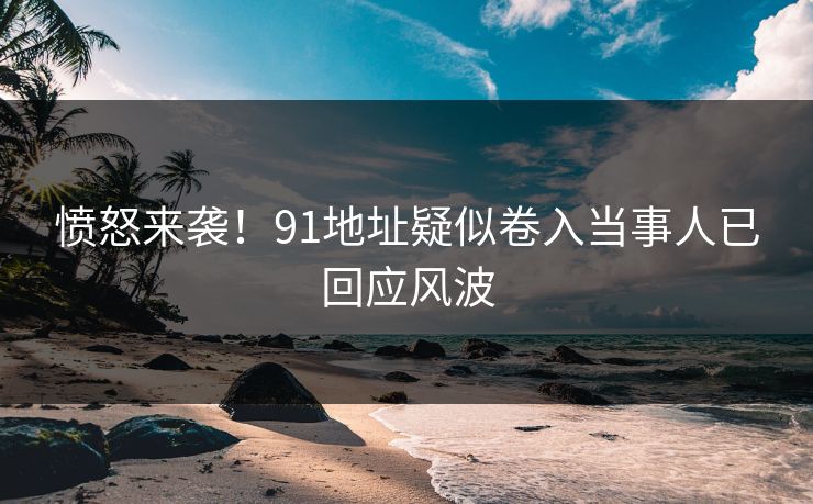 愤怒来袭！91地址疑似卷入当事人已回应风波