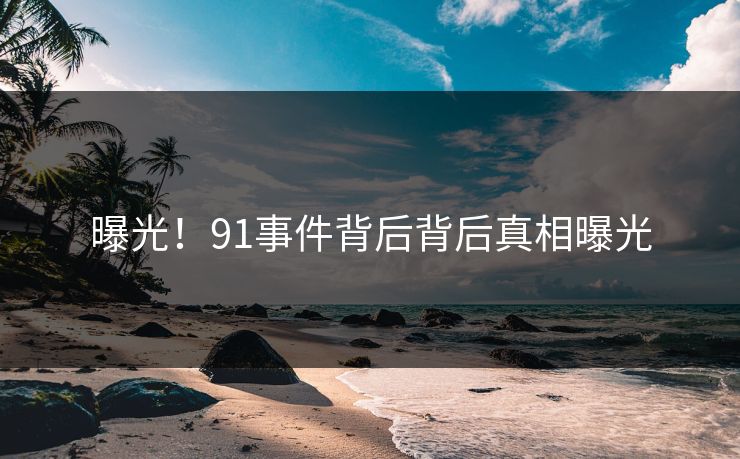 曝光！91事件背后背后真相曝光
