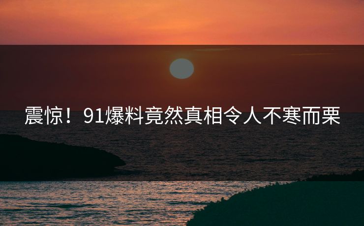 震惊！91爆料竟然真相令人不寒而栗