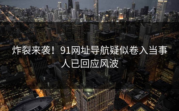 炸裂来袭！91网址导航疑似卷入当事人已回应风波