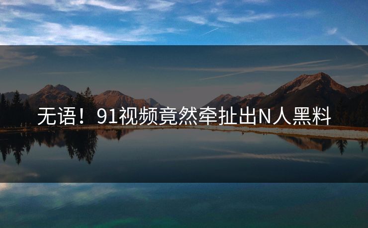 无语！91视频竟然牵扯出N人黑料