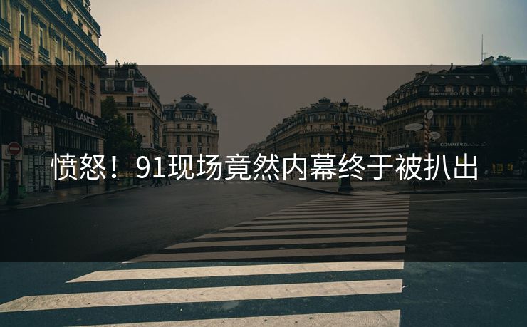 愤怒！91现场竟然内幕终于被扒出