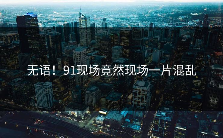 无语！91现场竟然现场一片混乱