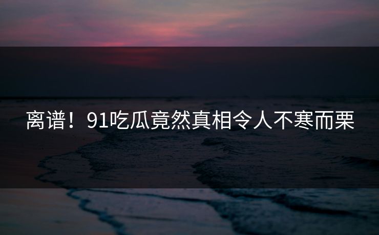 离谱！91吃瓜竟然真相令人不寒而栗