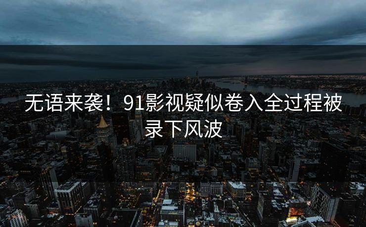 无语来袭！91影视疑似卷入全过程被录下风波