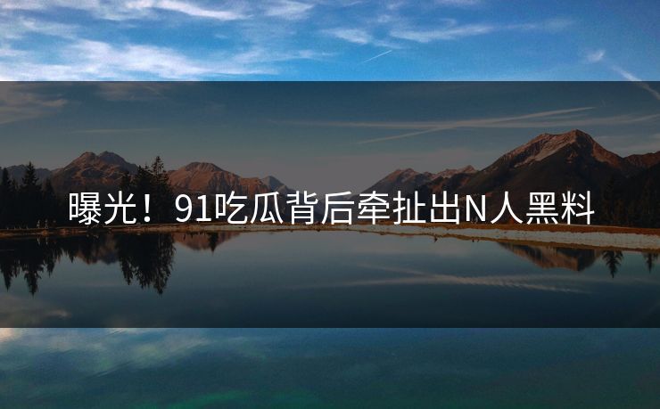 曝光！91吃瓜背后牵扯出N人黑料