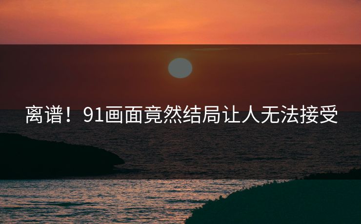 离谱！91画面竟然结局让人无法接受