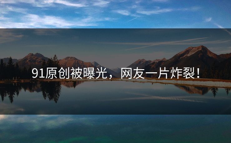 91原创被曝光，网友一片炸裂！