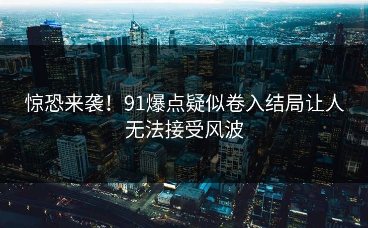 惊恐来袭！91爆点疑似卷入结局让人无法接受风波