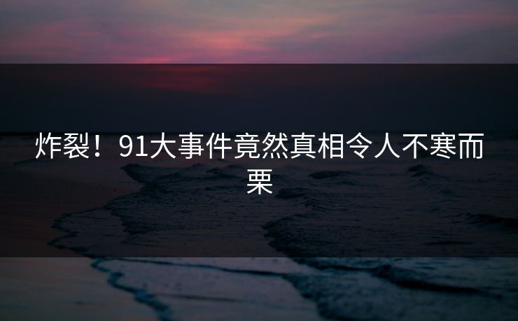 炸裂！91大事件竟然真相令人不寒而栗