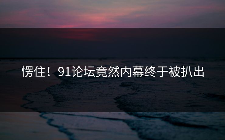 愣住！91论坛竟然内幕终于被扒出