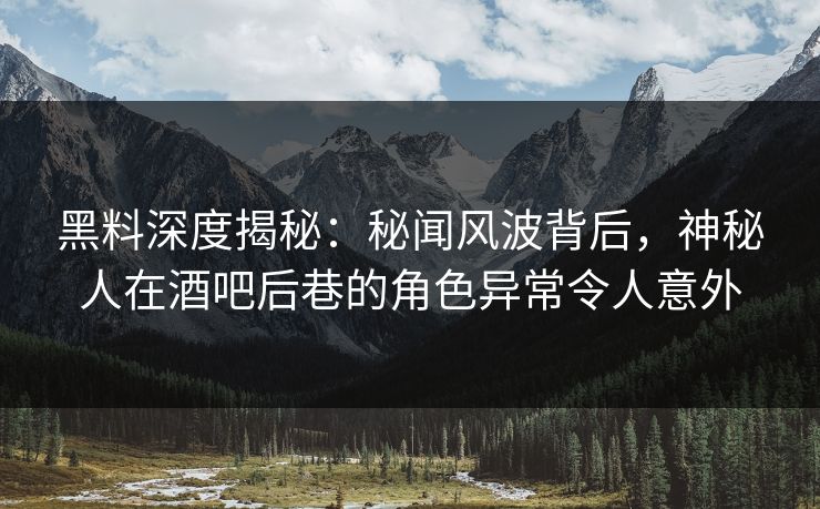 黑料深度揭秘：秘闻风波背后，神秘人在酒吧后巷的角色异常令人意外