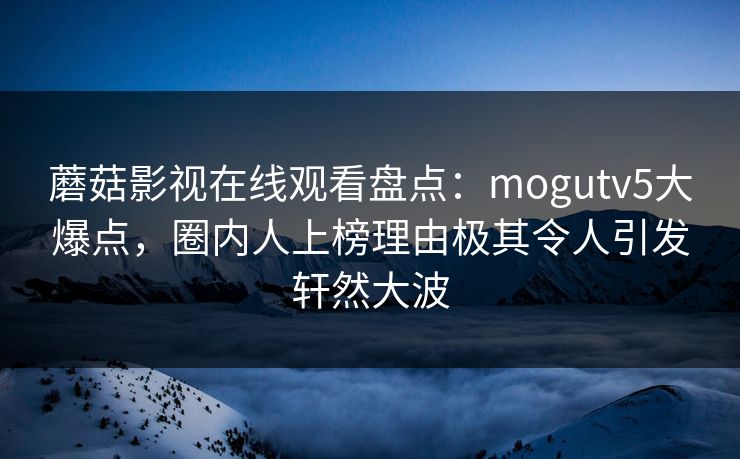蘑菇影视在线观看盘点：mogutv5大爆点，圈内人上榜理由极其令人引发轩然大波