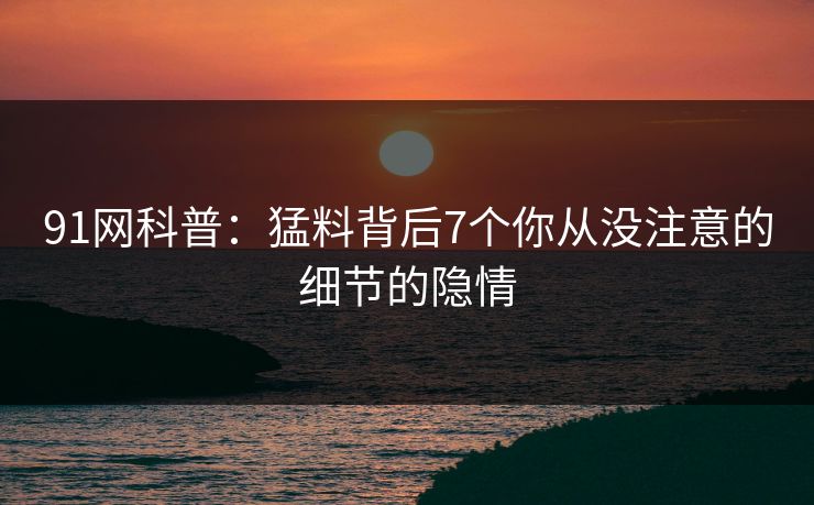 91网科普：猛料背后7个你从没注意的细节的隐情