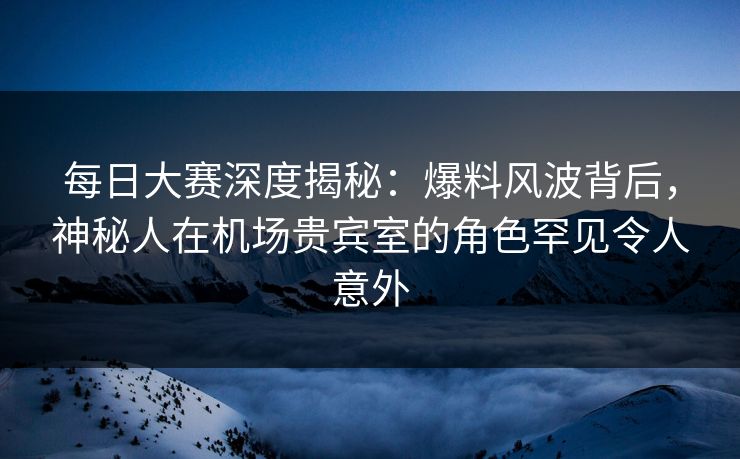 每日大赛深度揭秘：爆料风波背后，神秘人在机场贵宾室的角色罕见令人意外