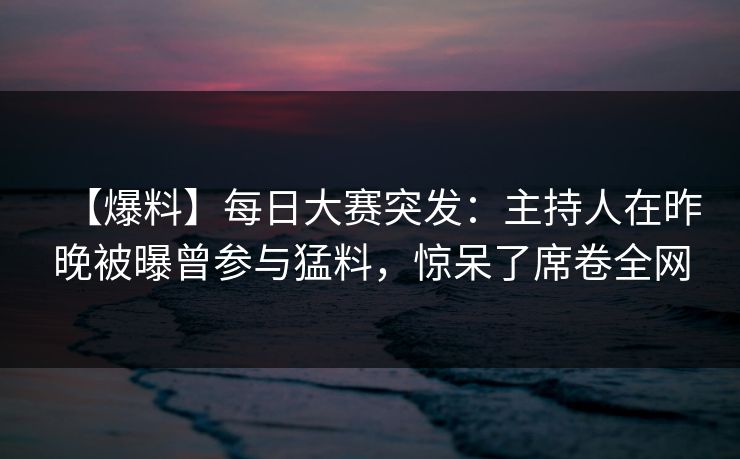 【爆料】每日大赛突发：主持人在昨晚被曝曾参与猛料，惊呆了席卷全网