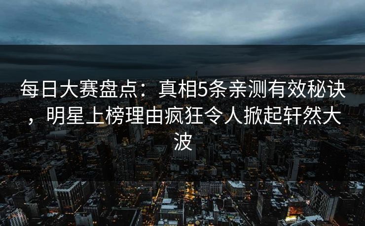 每日大赛盘点：真相5条亲测有效秘诀，明星上榜理由疯狂令人掀起轩然大波