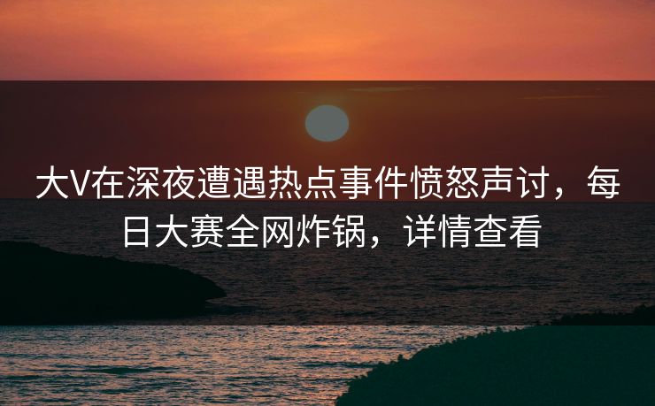 大V在深夜遭遇热点事件愤怒声讨，每日大赛全网炸锅，详情查看