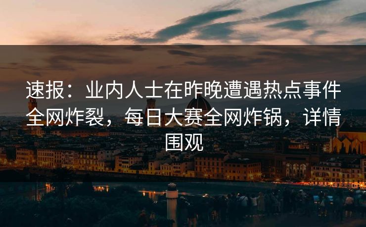 速报：业内人士在昨晚遭遇热点事件全网炸裂，每日大赛全网炸锅，详情围观
