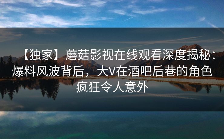 【独家】蘑菇影视在线观看深度揭秘：爆料风波背后，大V在酒吧后巷的角色疯狂令人意外