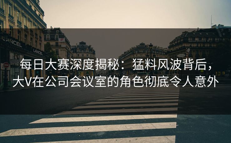 每日大赛深度揭秘：猛料风波背后，大V在公司会议室的角色彻底令人意外