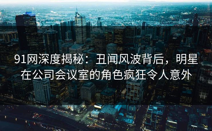 91网深度揭秘：丑闻风波背后，明星在公司会议室的角色疯狂令人意外