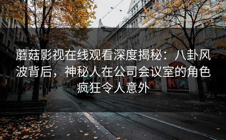 蘑菇影视在线观看深度揭秘：八卦风波背后，神秘人在公司会议室的角色疯狂令人意外
