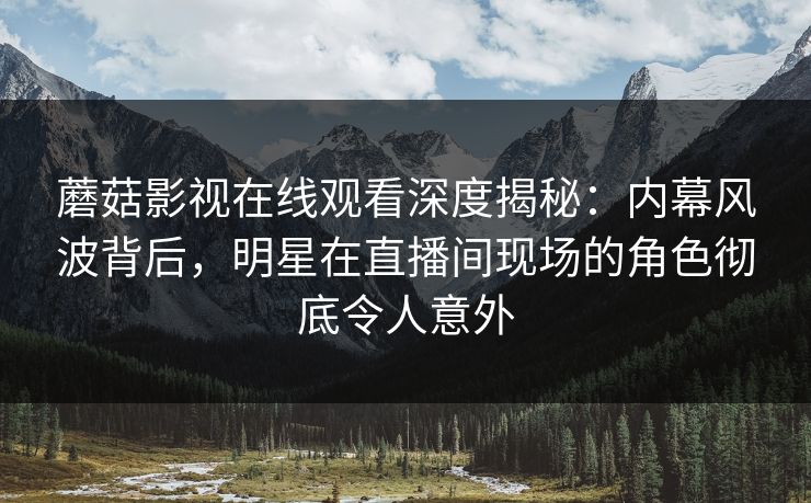 蘑菇影视在线观看深度揭秘：内幕风波背后，明星在直播间现场的角色彻底令人意外