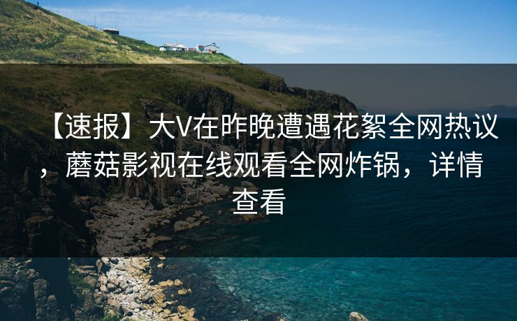 【速报】大V在昨晚遭遇花絮全网热议，蘑菇影视在线观看全网炸锅，详情查看