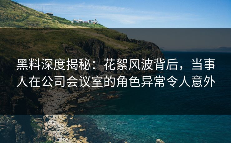 黑料深度揭秘：花絮风波背后，当事人在公司会议室的角色异常令人意外