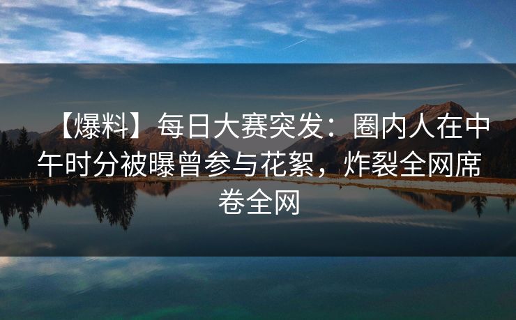 【爆料】每日大赛突发：圈内人在中午时分被曝曾参与花絮，炸裂全网席卷全网