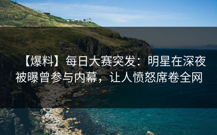 【爆料】每日大赛突发：明星在深夜被曝曾参与内幕，让人愤怒席卷全网