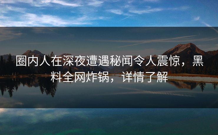圈内人在深夜遭遇秘闻令人震惊，黑料全网炸锅，详情了解