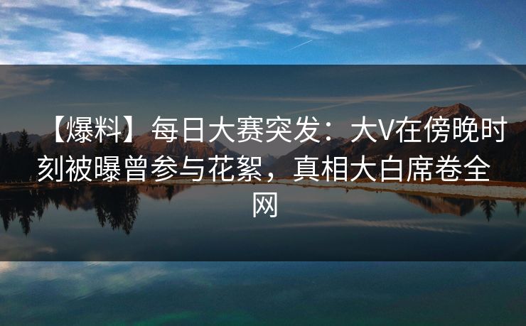 【爆料】每日大赛突发：大V在傍晚时刻被曝曾参与花絮，真相大白席卷全网