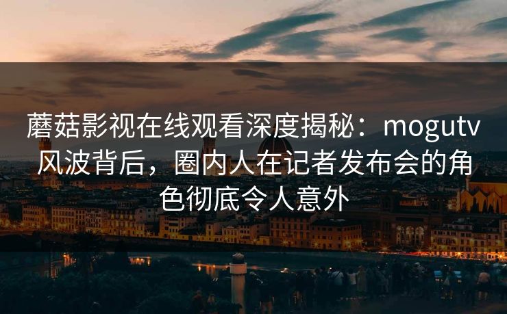 蘑菇影视在线观看深度揭秘：mogutv风波背后，圈内人在记者发布会的角色彻底令人意外