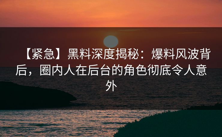 【紧急】黑料深度揭秘：爆料风波背后，圈内人在后台的角色彻底令人意外