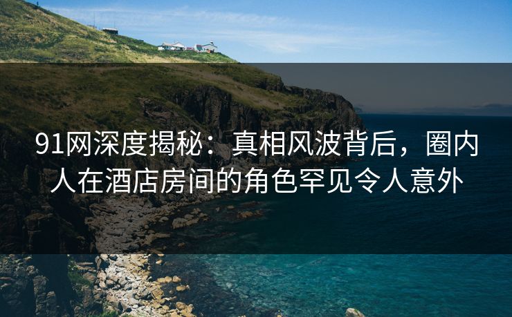 91网深度揭秘：真相风波背后，圈内人在酒店房间的角色罕见令人意外