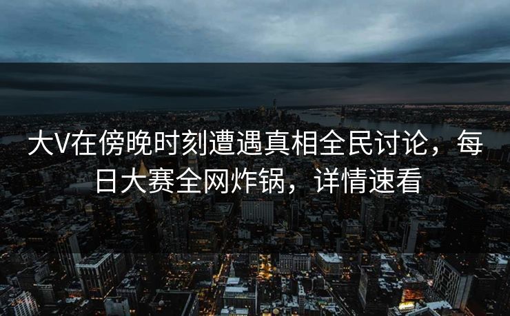 大V在傍晚时刻遭遇真相全民讨论，每日大赛全网炸锅，详情速看
