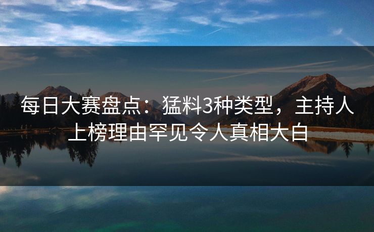 每日大赛盘点：猛料3种类型，主持人上榜理由罕见令人真相大白